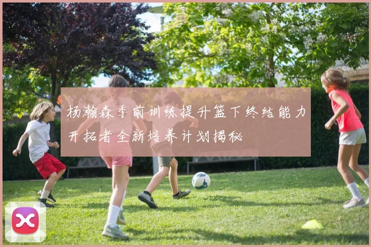 杨瀚森季前训练提升篮下终结能力开拓者全新培养计划揭秘