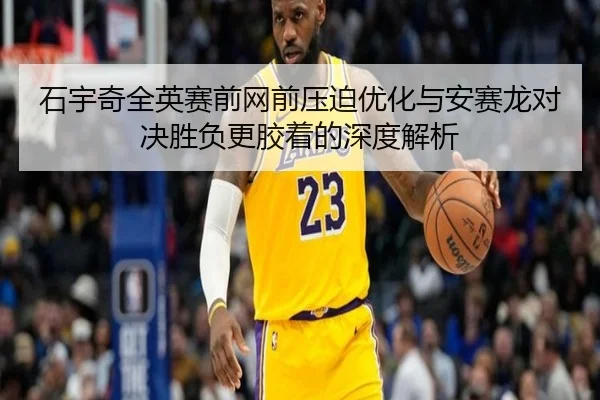 石宇奇全英赛前网前压迫优化与安赛龙对决胜负更胶着的深度解析